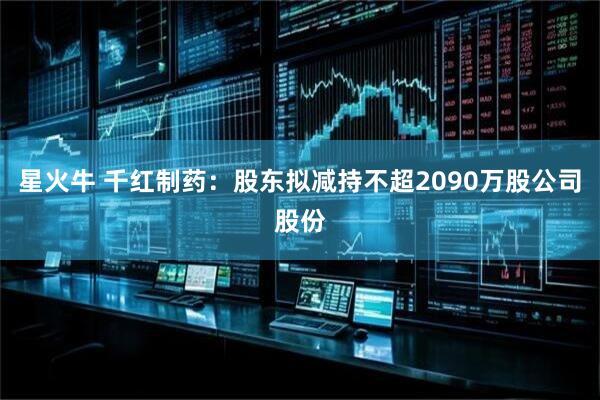 星火牛 千红制药：股东拟减持不超2090万股公司股份
