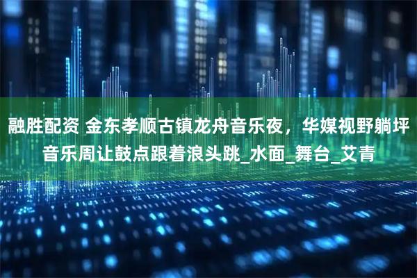 融胜配资 金东孝顺古镇龙舟音乐夜，华媒视野躺坪音乐周让鼓点跟着浪头跳_水面_舞台_艾青