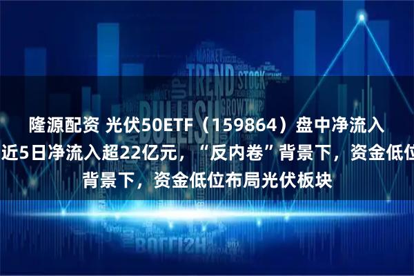 隆源配资 光伏50ETF（159864）盘中净流入超4000万份，近5日净流入超22亿元，“反内卷”背景下，资金低位布局光伏板块