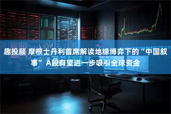 趣投顾 摩根士丹利首席解读地缘博弈下的“中国叙事” A股有望进一步吸引全球资金