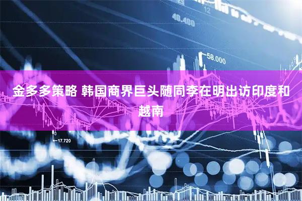 金多多策略 韩国商界巨头随同李在明出访印度和越南