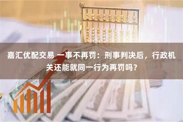 嘉汇优配交易 一事不再罚：刑事判决后，行政机关还能就同一行为再罚吗？