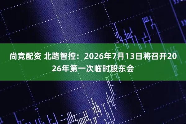 尚竞配资 北路智控：2026年7月13日将召开2026年第一次临时股东会