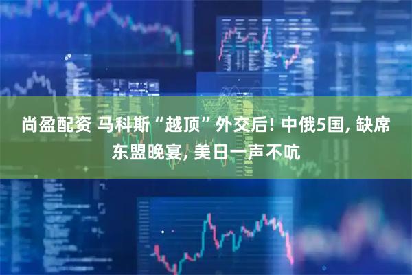 尚盈配资 马科斯“越顶”外交后! 中俄5国, 缺席东盟晚宴, 美日一声不吭