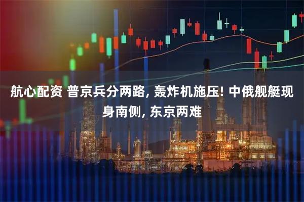 航心配资 普京兵分两路, 轰炸机施压! 中俄舰艇现身南侧, 东京两难