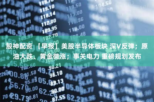 股神配资 【早报】美股半导体板块 深V反弹；原油大跌、黄金微涨；事关电力 重磅规划发布