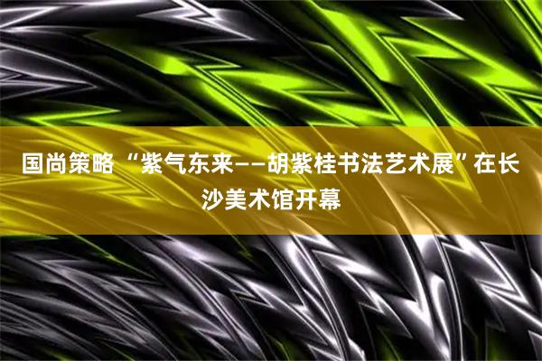 国尚策略 “紫气东来——胡紫桂书法艺术展”在长沙美术馆开幕