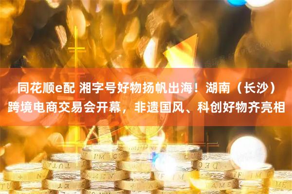 同花顺e配 湘字号好物扬帆出海！湖南（长沙）跨境电商交易会开幕，非遗国风、科创好物齐亮相